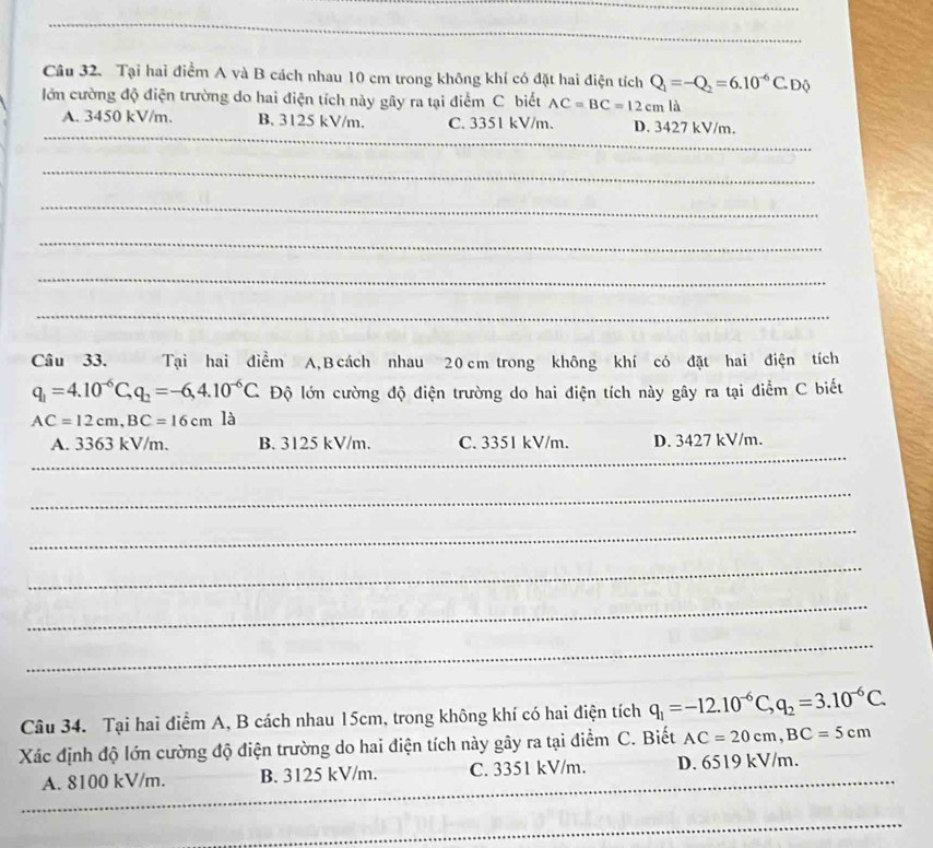 Tại hai điểm A và B cách nhau 10 cm trong không khí có đặt hai điện tích Q_1=-Q_2=6.10^(-6)C.E Độ
lớn cường độ điện trường do hai điện tích này gây ra tại điểm C biết AC=BC=12cm là
_
A. 3450 kV/m. B. 3125 kV/m. C. 3351 kV/m. D. 3427 kV/m.
_
_
_
_
_
_
Câu 33. Tại hai điểm A, B cách nhau 20 cm trong không khí có đặt hai điện tích
q_1=4.10^(-6)C, q_2=-6, 4.10^(-6)C. Độ lớn cường độ điện trường do hai điện tích này gây ra tại điểm C biết
AC=12cm, BC=16cmla
_
A. 3363 kV/m. B. 3125 kV/m. C. 3351 kV/m. D. 3427 kV/m.
_
_
_
_
_
Câu 34. Tại hai điểm A, B cách nhau 15cm, trong không khí có hai điện tích q_1=-12.10^(-6)C, q_2=3.10^(-6)C. 
Xác định độ lớn cường độ điện trường do hai điện tích này gây ra tại điểm C. Biết AC=20cm, BC=5cm
_
_
_
_
A. 8100 kV/m. B. 3125 kV/m. C. 3351 kV/m. _D. 6519 kV/m.
_
_