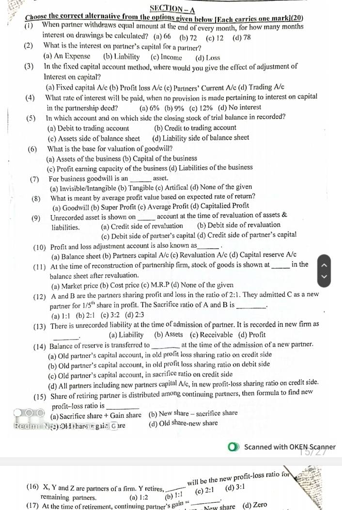 SECTION - A
Choose the correct alternative from the optious given below [Each carries one mark](20)
(1) When partner withdraws equal amount at the end of every month, for how many months
interest on drawings be calculated? (a) 66 (b) 72 (c) 12 (d) 78
(2) What is the interest on partner’s capital for a partner?
(a) An Expense (b) Liability (c) Income (d) Loss
(3) In the fixed capital account method, where would you give the effect of adjustment of
Interest on capital?
(a) Fixed capital A/c (b) Profit loss A/c (c) Partners’ Current A/c (d) Trading A/c
(4) What rate of interest will be paid, when no provision is made pertaining to interest on capital
in the partnership deed? (a) 6% (b) 9% (c) 12% (d) No interest
(5) In which account and on which side the closing stock of trial balance in recorded?
(a) Debit to trading account (b) Credit to trading account
(c) Assets side of balance sheet (d) Liability side of balance sheet
(6) What is the base for valuation of goodwill?
(a) Assets of the business (b) Capital of the business
(c) Profit earning capacity of the business (d) Liabilities of the business
(7) For business goodwill is an _asset.
(a) Invisible/Intangible (b) Tangible (c) Artifical (d) None of the given
(8) What is meant by average profit value based on expected rate of return?
(a) Goodwill (b) Super Profit (c) Average Profit (d) Capitalied Profit
(9) Unrecorded asset is shown on _account at the time of revaluation of assets &
liabilities. (a) Credit side of revaluation (b) Debit side of revaluation
(c) Debit side of partner’s capital (d) Credit side of partner’s capital
(10) Profit and loss adjustment account is also known as_ +
(a) Balance sheet (b) Partners capital A/c (c) Revaluation A/c (d) Capital reserve A/c
(11) At the time of reconstruction of partnership firm, stock of goods is shown at _in the^(balance sheet after revaluation.
(a) Market price (b) Cost price (c) M.R.P (d) None of the given
(12) A and B are the partners sharing profit and loss in the ratio of 2:1. They admitted C as a new
partner for 1/5^th) share in profit. The Sacrifice ratio of A and B is_ .
(a) 1:1 (b) 2:1 (c) 3:2 (d) 2:3
(13) There is unrecorded liability at the time of admission of partner. It is recorded in new firm as
_
(a) Liability (b) Assets (c) Receivable (d) Profit
(14) Balance of reserve is transferred to_ at the time of the admission of a new partner.
(a) Old partner’s capital account, in old profit loss sharing ratio on credit side
(b) Old partner's capital account, in old profit loss sharing ratio on debit side
(c) Old partner’s capital account, in sacrifice ratio on credit side
(d) All partners including new partners capital A/c, in new profit-loss sharing ratio on credit side.
(15) Share of retiring partner is distributed among continuing partners, then formula to find new
profit--loss ratio is_
(a) Sacrifice share + Gain share (b) New share - sacrifice share
Redmt No li chars G gaiv Gare (d) Old share-new share
Scanned with OKEN Scanner
will be the new profit-loss ratio for
(16) X, Y and Z are partners of a firm. Y retires, _(c) 2:1 (d) 3:1
_
remaining partners. (a) 1:2 (b) :1
(17) At the time of retirement, continuing partner's gain ==
New share (d) Zero