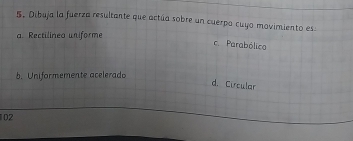 Dibuja la fuerza resultante que actúa sobre un cuerpo cuyo movimiento es
a. Rectilineo uniforme
c. Parabólico
b. Uniformemente acelerado
d. Circular
102