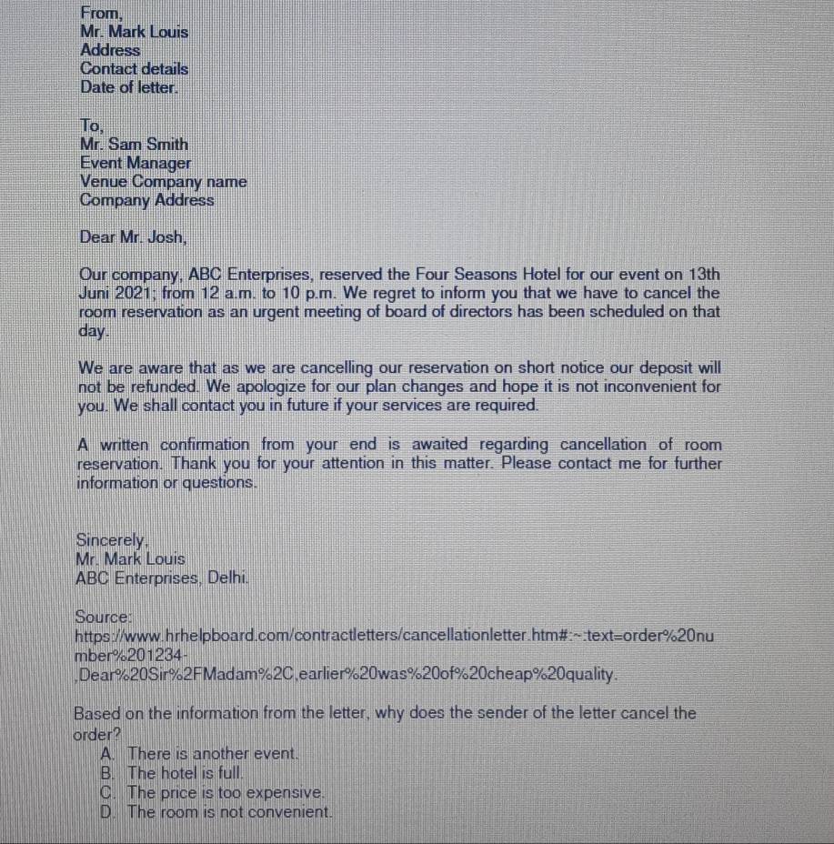 From,
Mr. Mark Louis
Address
Contact details
Date of letter.
To,
Mr. Sam Smith
Event Manager
Venue Company name
Company Address
Dear Mr. Josh,
Our company, ABC Enterprises, reserved the Four Seasons Hotel for our event on 13th
Juni 2021; from 12 a.m. to 10 p.m. We regret to inform you that we have to cancel the
room reservation as an urgent meeting of board of directors has been scheduled on that
day.
We are aware that as we are cancelling our reservation on short notice our deposit will
not be refunded. We apologize for our plan changes and hope it is not inconvenient for
you. We shall contact you in future if your services are required.
A written confirmation from your end is awaited regarding cancellation of room
reservation. Thank you for your attention in this matter. Please contact me for further
information or questions.
Sincerely,
Mr. Mark Louis
ABC Enterprises, Delhi.
Source:
https://www.hrhelpboard.com/contractletters/cancellationletter.htm#:~:text=order%20nu
mber%201234-
,Dear%20Sir%2FMadam%2C,earlier% 20was% 20of% 20cheap% 20quality.
Based on the information from the letter, why does the sender of the letter cancel the
order?
A. There is another event.
B. The hotel is full.
C. The price is too expensive.
D. The room is not convenient.