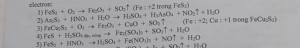 electron: FeS_2+O_2to Fe_2O_3+SO_2uparrow (Fe:+2trongFeS_2)
1) 
2) As_2S_3+HNO_3+H_2Oto H_2SO_4+H_3AsO_4+NO_2uparrow +H_2O
3) FeCu_2S_2+O_2to Fe_2O_3+CuO+SO_2uparrow ( Fe:+2;Cu:+1 trong FeCu_2S_2)
4) 
5) FeS_2+HNO_3to H_2SO_4+Fe(NO_3)_3+NOuparrow +H_2O FeS+H_2SO_4dic,ningto Fe_2(SO_4)_3+SO_2uparrow +H_2O
+I.+SO_2uparrow +H_2O