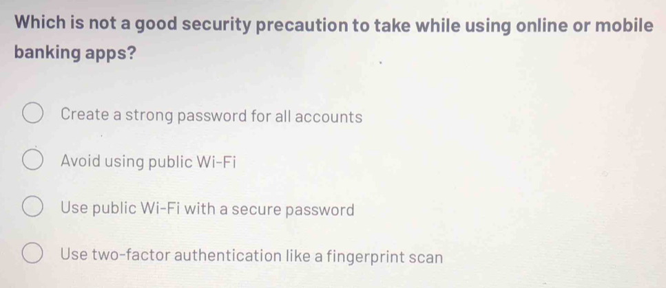 Which is not a good security precaution to take while using online or mobile
banking apps?
Create a strong password for all accounts
Avoid using public Wi-Fi
Use public Wi-Fi with a secure password
Use two-factor authentication like a fingerprint scan