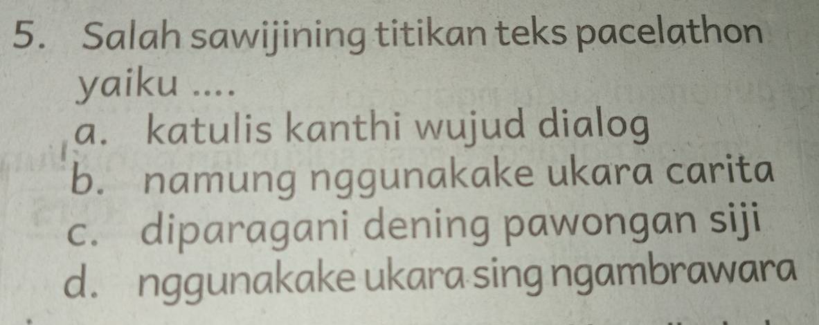 Salah sawijining titikan teks pacelathon
yaiku ....
a. katulis kanthi wujud dialog
b. namung nggunakake ukara carita
c. diparagani dening pawongan siji
d. nggunakake ukara sing ngambrawara