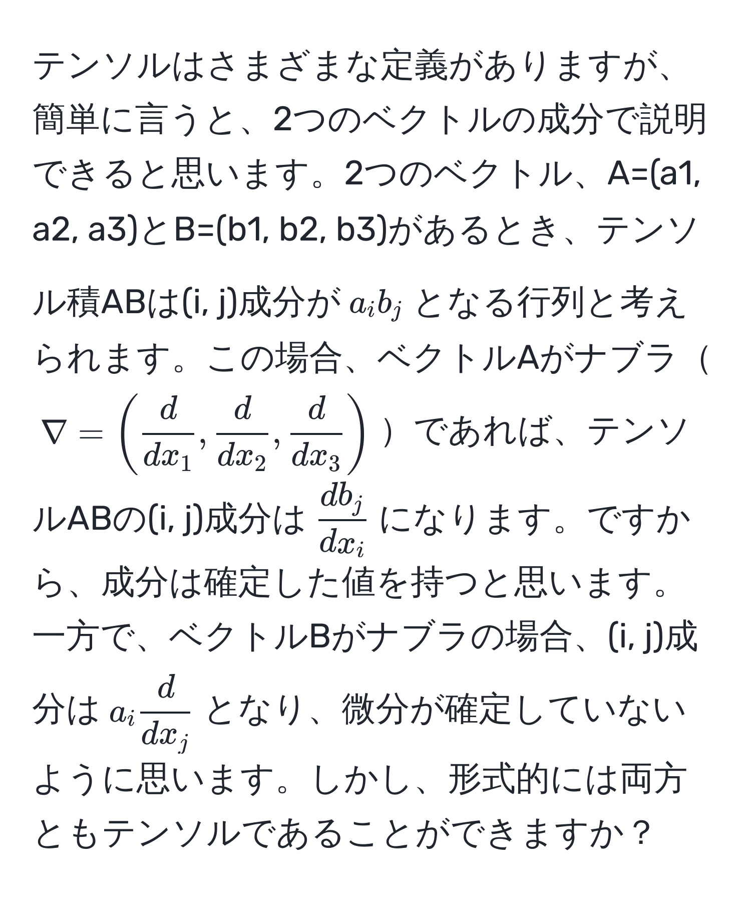 テンソルはさまざまな定義がありますが、簡単に言うと、2つのベクトルの成分で説明できると思います。2つのベクトル、A=(a1, a2, a3)とB=(b1, b2, b3)があるとき、テンソル積ABは(i, j)成分が$a_i b_j$となる行列と考えられます。この場合、ベクトルAがナブラ$nabla = (  d/dx_1 ,  d/dx_2 ,  d/dx_3  )$であれば、テンソルABの(i, j)成分は$ d b_j/dx_i $になります。ですから、成分は確定した値を持つと思います。一方で、ベクトルBがナブラの場合、(i, j)成分は$a_i  d/dx_j $となり、微分が確定していないように思います。しかし、形式的には両方ともテンソルであることができますか？