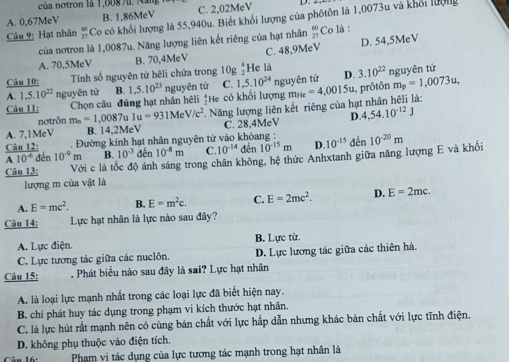 của notron là 1,008 7u. Năng
A. 0,67MeV B. 1,86MeV C. 2,02MeV D. 2
Câu 9: Hạt nhân beginarrayr 60 27endarray Có có khối lượng là 55,940u. Biết khối lượng của phôtôn là 1,0073u và khối lượng
của nơtron là 1,0087u. Năng lượng liên kết riêng của hạt nhân beginarrayr 60 27endarray Co là :
A. 70,5MeV B. 70,4MeV C. 48,9MeV D. 54,5MeV
Câu 10:  Tính số nguyên tử hêli chứa trong log _2^(4H e là
A. 1,5.10^22) nguyên tử B. 1,5.10^(23) nguyên tử C. 1,5.10^(24) nguyên tử D. 3.10^(22) nguyên tử
Câu 11: Chọn câu đúng hạt nhân hệli beginarrayr 4 2endarray He có khối lượng m_He=4,0015u , prôtôn m_p=1,0073u,
nơtrôn m_n=1,0087u1u=931MeV/c^2. Năng lượng liên kết riêng của hạt nhân hêli là:
D. 4,54.10^(-12)J
A. 7,1MeV B. 14,2MeV C. 28,4MeV
12 . Đường kính hạt nhân nguyên tử vào khỏang :
frac CauAA10^(-6)A10^(-6) đến 10^(-9)m B. 10^(-3) đến 10^(-8)m C. 10^(-14) đến 10^(-15)m D 10^(-15) đến 10^(-20)m
Câu 13: Với c là tốc độ ánh sáng trong chân không, hệ thức Anhxtanh giữa năng lượng E và khối
lượng m của vật là
D. E=2mc.
A. E=mc^2.
B. E=m^2c. C. E=2mc^2.
Câu 14: Lực hạt nhân là lực nào sau đây?
A. Lực điện. B. Lực từ.
C. Lực tương tác giữa các nuclôn. D. Lực lương tác giữa các thiên hà.
Câu 15: . Phát biểu nào sau đây là sai? Lực hạt nhân
A. là loại lực mạnh nhất trong các loại lực đã biết hiện nay.
B. chỉ phát huy tác dụng trong phạm vi kích thước hạt nhân.
C. là lực hút rất mạnh nên có cùng bản chất với lực hấp dẫn nhưng khác bản chất với lực tĩnh điện.
D. không phụ thuộc vào điện tích.
Câu 16:  Pham vi tác dụng của lực tương tác mạnh trong hạt nhân là