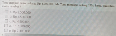 Tono menjual motor scharga Rp 6,000.000, bila Tono mendapat untung 25%, harga pembelian
motor tersebut ?
a. Rp 3.500.000
b. Rp 4.500.000
c. Rp 4.800,000
d. Rp 7.500.000
e. Rp 7.400.000