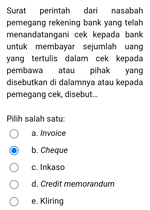 Surat perintah dari nasabah
pemegang rekening bank yang telah
menandatangani cek kepada bank
untuk membayar sejumlah uang
yang tertulis dalam cek kepada
pembawa atau pihak yang
disebutkan di dalamnya atau kepada
pemegang cek, disebut...
Pilih salah satu:
a. Invoice
b. Cheque
c. Inkaso
d. Credit memorandum
e. Kliring