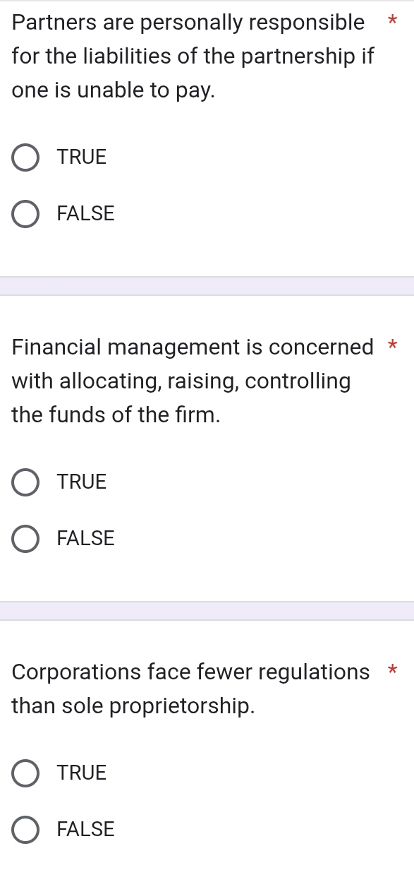 Partners are personally responsible *
for the liabilities of the partnership if
one is unable to pay.
TRUE
FALSE
Financial management is concerned *
with allocating, raising, controlling
the funds of the firm.
TRUE
FALSE
Corporations face fewer regulations *
than sole proprietorship.
TRUE
FALSE