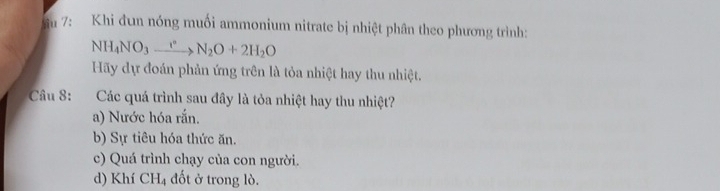 ầu 7: Khi đun nóng muối ammonium nitrate bị nhiệt phân theo phương trình:
NH_4NO_3xrightarrow rN_2O+2H_2O
Hãy dự đoán phản ứng trên là tỏa nhiệt hay thu nhiệt.
Câu 8: Các quá trình sau đây là tỏa nhiệt hay thu nhiệt?
a) Nước hóa rắn.
b) Sự tiêu hóa thức ăn.
c) Quá trình chạy của con người.
d) Khí CH_4 đốt ở trong lò.