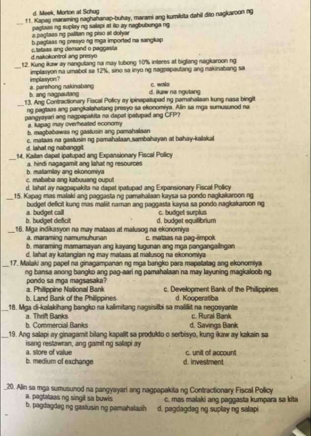 d. Meek, Morton at Schug
11. Kapag maraming naghahanap-buhay, marami ang kumikita dahil dito nagkaroon ng
_pagtaas ng suplay ng salapi at ito ay nagbubunga ng
a pagtaas ng palitan ng piso at dolyar
b.pagtaas ng presyo ng mga imported na sangkap
c.tataas ang demand o paggasta
d.nakokontrol ang presyo
12. Kung ikaw ay nangutang na may tubong 10% interes at biglang nagkaroon ng
_implasyon na umabot sa 12%, sino sa inyo ng nagpapautang ang nakinabang sa
implasyon?
a. parehong nakinabang c. wala
b. ang nagpautang d. ikaw na ngutang
13. Ang Contractionary Fiscal Policy ay ipinapatupad ng pamahalaan kung nasa bingit
_ng pagtaas ang pangkalahatang presyo sa ekonomiya. Alin sa mga sumusunod na
pangyayari ang nagpapakita na dapat ipatupad ang CFP?
a. kapag may overheated economy
b. magbabawas ng gastusin ang pamahalaan
c. mataas na gastusin ng pamahalaan,sambahayan at bahay-kalakal
d. lahat ng nabanggit
_14. Kailan dapat ipatupad ang Expansionary Fiscal Policy
a. hindi nagagamit ang lahat ng resources
b. matamlay ang ekonomiya
c. mababa ang kabuuang ouput
d. lahat ay nagpapakita na dapat ipatupad ang Expansionary Fiscal Policy
_15. Kapag mas malaki ang paggasta ng pamahalaan kaysa sa pondo nagkakaroon ng
budget deficit kung mas maliit naman ang paggasta kaysa sa pondo nagkakaroon ng
a. budget call c. budget surplus
b. budget deficit d. budget equilibrium
_16. Mga indikasyon na may mataas at malusog na ekonomiya
a. maraming namumuhunan c. mataas na pag-iimpok
b. maraming mamamayan ang kayang tugunan ang mga pangangailngan
d. lahat ay katangian ng may mataas at malusog na ekonomiya
_17. Malaki ang papel na ginagampanan ng mga bangko para mapatatag ang ekonomiya
ng bansa anong bangko ang pag-aari ng pamahalaan'na may layuning magkaloob ng
pondo sa mga magsasaka?
a. Philippine National Bank c. Development Bank of the Philippines
b. Land Bank of the Philippines d. Kooperatiba
_18. Mga di-kalakihang bangko na kalimitang nagsisilbi sa maliliit na negosyante
a. Thrift Banks c. Rural Bank
b. Commercial Banks d. Savings Bank
_19. Ang salapi ay ginagamit bilang kapalit sa produkto o serbisyo, kung ikaw ay kakain sa
isang restawran, ang gamit ng salapi ay
a. store of value c. unit of account
b. medium of exchange d. investment
20. Alin sa mga sumusunod na pangyayari ang nagpapakita ng Contractionary Fiscal Policy
a. pagtataas ng singil sa buwis c. mas malaki ang paggasta kumpara sa kita
b. pagdagdag ng gastusin ng pamahalaan d. pagdagdag ng suplay ng salapi