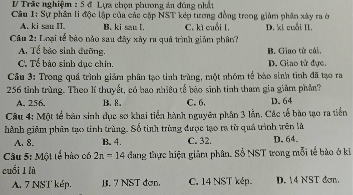 I/ Trắc nghiệm : 5 đ Lựa chọn phương án đúng nhất
Câu 1: Sự phân li độc lập của các cặp NST kép tương đồng trong giảm phân xảy ra ở
A. kì sau II. B. kì sau I. C. kì cuối I. D. kì cuối II.
Câu 2: Loại tế bào nào sau đây xảy ra quá trình giảm phân?
A. Tế bào sinh dưỡng. B. Giao tử cái.
C. Tế bào sinh dục chín. D. Giao tử đực.
Câu 3: Trong quá trình giảm phân tạo tinh trùng, một nhóm tế bào sinh tinh đã tạo ra
256 tinh trùng. Theo lí thuyết, có bao nhiêu tế bào sinh tinh tham gia giảm phân?
A. 256. B. 8. C. 6. D. 64
Câu 4: Một tế bào sinh dục sơ khai tiến hành nguyên phân 3 lần. Các tế bào tạo ra tiến
hành giảm phân tạo tinh trùng. Số tinh trùng được tạo ra từ quá trình trên là
A. 8. B. 4. C. 32. D. 64.
Câu 5: Một tế bào có 2n=14 đang thực hiện giảm phân. Số NST trong mỗi tế bào ở kì
cuối I là
A. 7 NST kép. B. 7 NST đơn. C. 14 NST kép. D. 14 NST đơn.