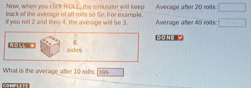 Now, when you click ROLL, the simulator will keep Average after 20 rolls: □ 
track of the average of all rolls so far. For example, 
if you roll 2 and then 4, the average will be 3. Average after 40 rolls: □
DONE 
ROLL *
6
sides 
What is the average after 10 rolls: [10/6 
COMPLETE