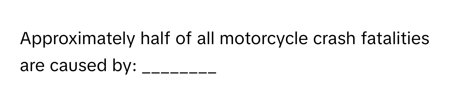 Approximately half of all motorcycle crash fatalities are caused by: ________