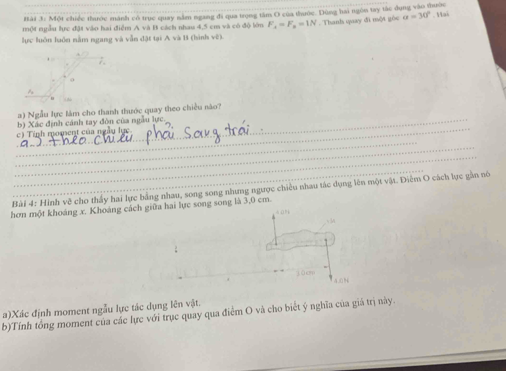Một chiếc thước mánh có trục quay nằm ngang đi qua trọng tâm O của thước. Dùng hai ngôn tay tác dụng vào thước 
một ngẫu lực đặt vào hai điểm A và B cách nhau 4,5 cm và có độ lớn F_A=F_B=1N Thanh quay đi một góc alpha =30°. Hai 
lực luôn luôn nằm ngang và vẫn đật tại A và B (hình vẽ). 
1 7
o
P
。 (6
a) Ngẫu lực làm cho thanh thước quay theo chiều não? 
_ 
b) Xác định cánh tay đòn của ngẫu lực. 
c) Tinh moment của ngẫu lực. 
_ 
_ 
_ 
_ 
Bài 4: Hình về cho thấy hai lực bằng nhau, song song nhưng ngược chiều nhau tác dụng lên một vật. Điểm O cách lực gần nó 
hơn một khoáng x. Khoáng cách giữa hai lực song song là 3,0 cm.
40N
4.0 N 
a)Xác định moment ngẫu lực tác dụng lên vật. 
b)Tính tổng moment của các lực với trục quay qua điểm O và cho biết ý nghĩa của giá trị này.
