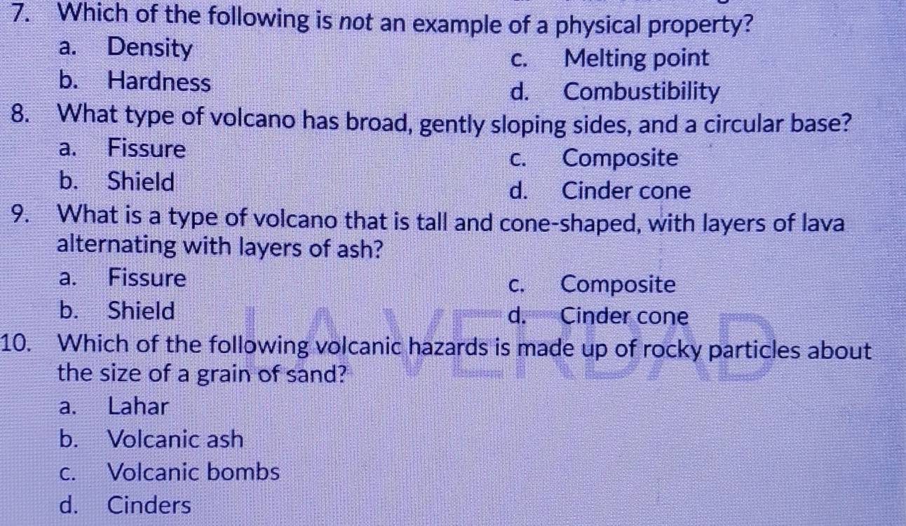 Which of the following is not an example of a physical property?
a. Density
c. Melting point
b. Hardness
d. Combustibility
8. What type of volcano has broad, gently sloping sides, and a circular base?
a. Fissure
c. Composite
b. Shield
d. Cinder cone
9. What is a type of volcano that is tall and cone-shaped, with layers of lava
alternating with layers of ash?
a. Fissure c. Composite
b. Shield d. Cinder cone
10. Which of the following volcanic hazards is made up of rocky particles about
the size of a grain of sand?
a. Lahar
b. Volcanic ash
c. Volcanic bombs
d. Cinders