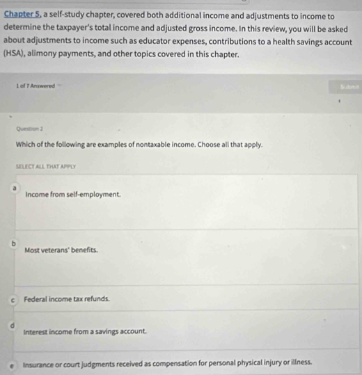 Chapter 5, a self-study chapter, covered both additional income and adjustments to income to
determine the taxpayer's total income and adjusted gross income. In this review, you will be asked
about adjustments to income such as educator expenses, contributions to a health savings account
(HSA), alimony payments, and other topics covered in this chapter.
1 of 7 Answered Subenit
Question 2
Which of the following are examples of nontaxable income. Choose all that apply.
SELECT ALL THAT APPLY
a
Income from self-employment.
b
Most veterans' benefits.
c Federal income tax refunds.
d
Interest income from a savings account.
Insurance or court judgments received as compensation for personal physical injury or illness.