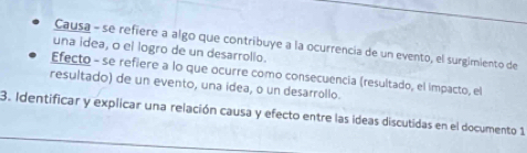 Causa - se refiere a algo que contribuye a la ocurrencia de un evento, el surgimiento de
una idea, o el logro de un desarrollo.
Efecto - se refiere a lo que ocurre como consecuencia (resultado, el impacto, el
resultado) de un evento, una idea, o un desarrollo.
3. Identificar y explicar una relación causa y efecto entre las ideas discutidas en el documento 1