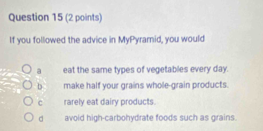 If you followed the advice in MyPyramid, you would
a eat the same types of vegetables every day.
b make half your grains whole-grain products.
C rarely eat dairy products.
d avoid high-carbohydrate foods such as grains.