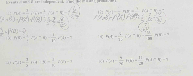 Events A and B are independent. Find the missing probabiy. 
11) P(A)= 3/5 P(B)= 2/5 P(A∩ B)=( 12) P(A)= 1/2 P(B)=frac 7P(A∩ B)= ? 
13) P(B)= 2/5 P(A∩ B)= 1/10 P(A)= ? 14) P(A)= 9/20 P(A∩ B)= 63/400 P(B)= ? 
15) P(A)= 3/5 P(A∩ B)= 3/10 P(B)= ? 16) P(A)= 9/20 P(B)= 11/20 P(A∩ B)= ?