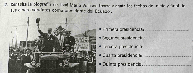 Consulta la biografía de José María Velasco Ibarra y anota las fechas de inicio y final de 
sus cinco mandatos como presidente del Ecuador. 
Primera presidencia:_ 
Segunda presidencia:_ 
Tercera presidencia:_ 
Cuarta presidencia:_ 
Quinta presidencia:_