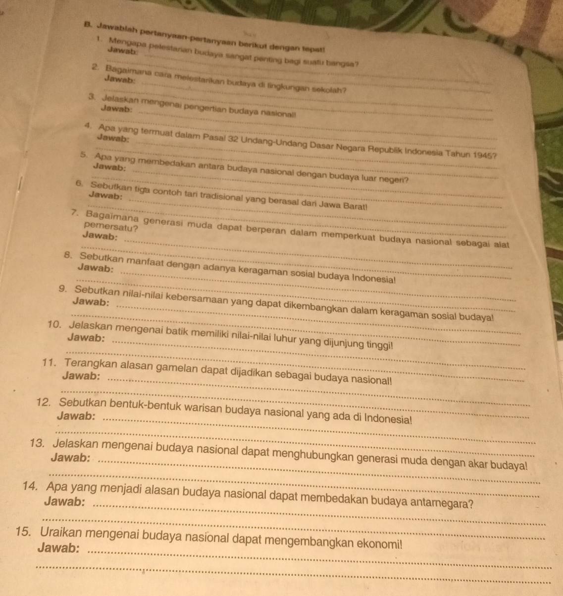 Jawablah pertanyaan-pertanyaan berikut dengan tepat!
Jawsb
_
1. Mengapa pelestarian budaya sangat penting bagi suatu bangsa?
_
_
2. Bagaimana cara melestarkan budaya di lingkungan sekolah?
Jawab:_
_
_
3. Jelaskan mengenai pengertian budaya nasionall
Jawab:
Jawab:
_
4. Apa yang termuat dalam Pasal 32 Undang-Undang Dasar Negara Republik Indonesia Tahun 1945?
Jawab:
_
5. Apa yang membedakan antara budaya nasional dengan budaya luar negeri?
_
6. Sebutkan tiga contoh tari tradisional yang berasal dari Jawa Barat!
Jawab:
_
pemersatu?
_
_
7. Bagaïmana generasi muda dapat berperan dalam memperkuat budaya nasional sebagai alat
Jawab:
_
Jawab:
_
8. Sebutkan manfaat dengan adanya keragaman sosial budaya Indonesial
Jawab:
_
9. Sebutkan nilai-nilai kebersamaan yang dapat dikembangkan dalam keragaman sosial budaya!
10. Jelaskan mengenai batik memiliki nilai-nilai luhur yang dijunjung tinggi!
Jawab:_
_
11. Terangkan alasan gamelan dapat dijadikan sebagai budaya nasional!
Jawab:_
_
_
12. Sebutkan bentuk-bentuk warisan budaya nasional yang ada di Indonesia!
Jawab:_
_
13. Jelaskan mengenai budaya nasional dapat menghubungkan generasi muda dengan akar budaya!
Jawab:
14. Apa yang menjadi alasan budaya nasional dapat membedakan budaya antarnegara?
Jawab:_
_
15. Uraikan mengenai budaya nasional dapat mengembangkan ekonomi!
Jawab:_
_