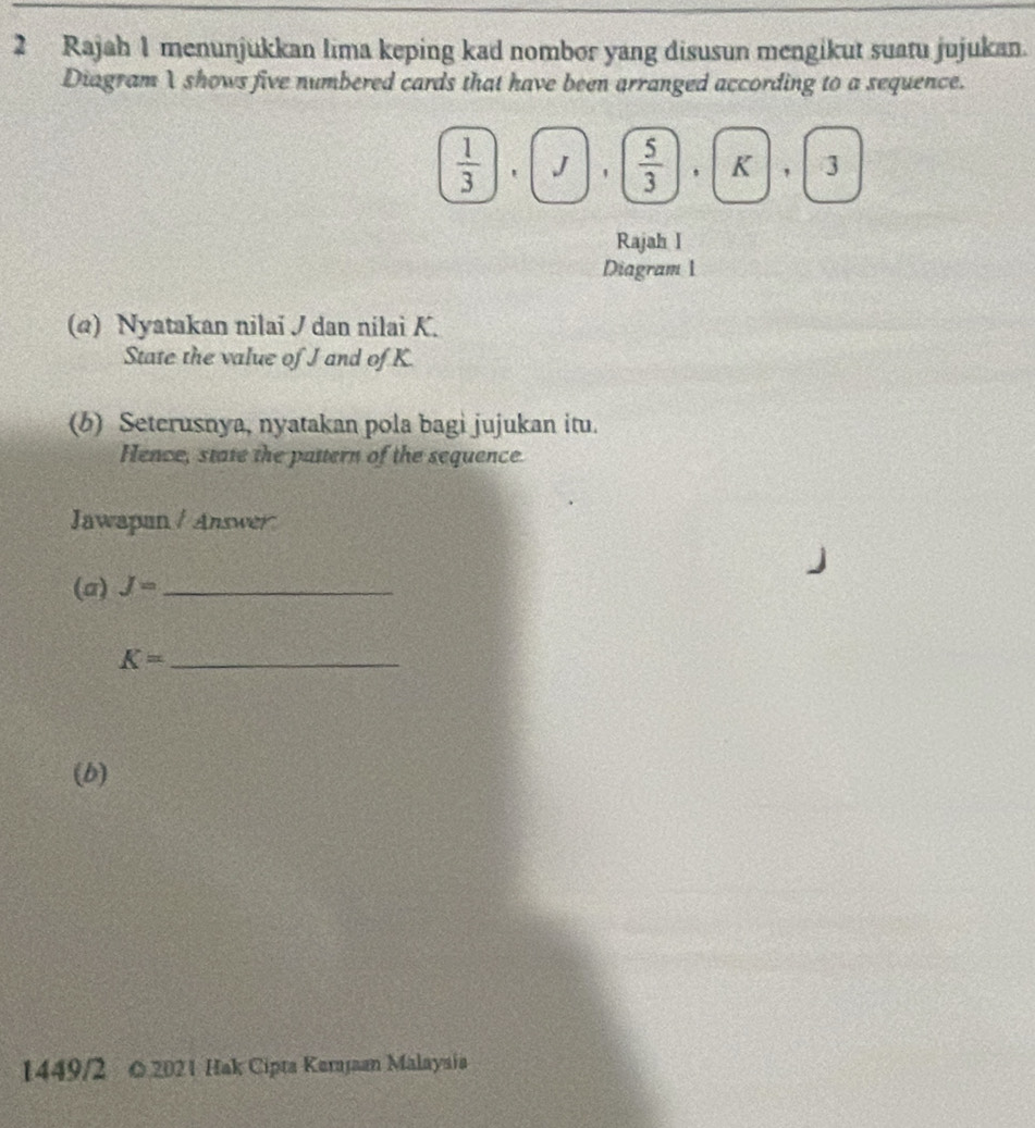 Rajah 1 menunjukkan lima keping kad nombor yang disusun mengikut suatu jujukan. 
Diagram Ishows five numbered cards that have been arranged according to a sequence.
 1/3 , J,  5/3 , K, 3
Rajah I 
Diagram 1 
(@) Nyatakan nilai / dan nilai K. 
State the value of J and of K
(b) Seterusnya, nyatakan pola bagi jujukan itu. 
Hence, state the pattern of the sequence. 
Jawapan / Answer 
(a) J= _
K= _ 
(b) 
1449/2 0 2021 Hak Cipta Karajaan Malayaia