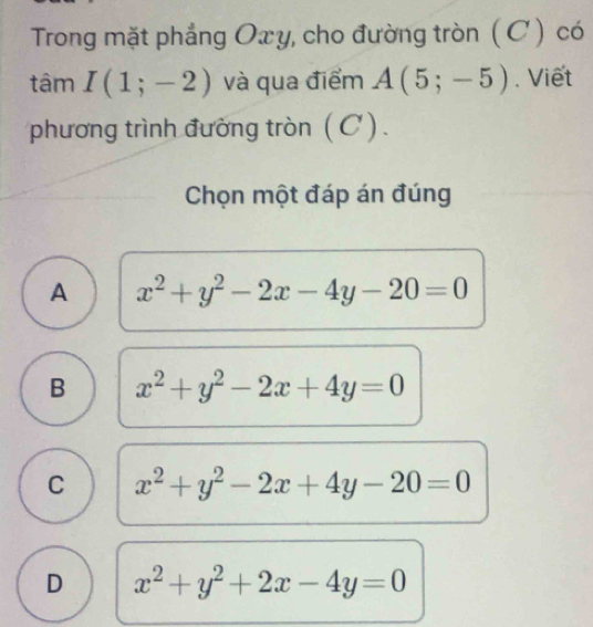 Trong mặt phẳng Oxy, cho đường tròn (C) có
tâm I(1;-2) và qua điểm A(5;-5). Viết
phương trình đường tròn (C).
Chọn một đáp án đúng
A x^2+y^2-2x-4y-20=0
B x^2+y^2-2x+4y=0
C x^2+y^2-2x+4y-20=0
D x^2+y^2+2x-4y=0