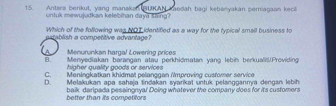 Antara berikut, yang manakan BUKAN kaedah bagi kebanyakan perniagaan kecil
untuk mewujudkan kelebihan daya saing?
Which of the following was NOT identified as a way for the typical small business to
establish a competitive advantage?
Menurunkan harga/ Lowering prices
B. Menyediakan barangan atau perkhidmatan yang lebih berkualiti/Providing
higher quality goods or services
C. Meningkatkan khidmat pelanggan /Improving customer service
D. Melakukan apa sahaja tindakan syarikat untuk pelanggannya dengan lebih
baik daripada pesaingnya/ Doing whatever the company does for its customers
better than its competitors