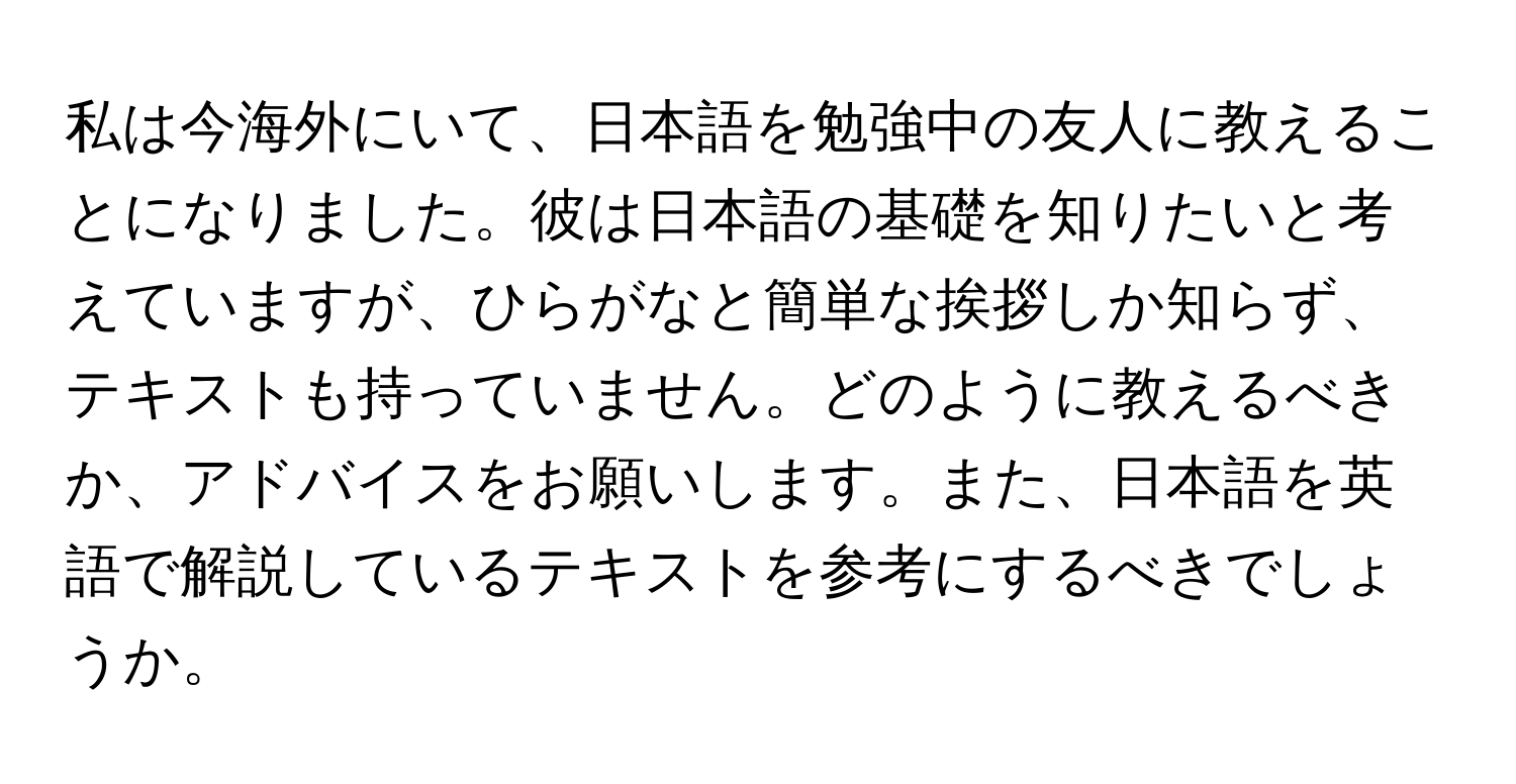 私は今海外にいて、日本語を勉強中の友人に教えることになりました。彼は日本語の基礎を知りたいと考えていますが、ひらがなと簡単な挨拶しか知らず、テキストも持っていません。どのように教えるべきか、アドバイスをお願いします。また、日本語を英語で解説しているテキストを参考にするべきでしょうか。