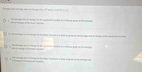 Conpars the average rates of change of y=x^3 and y = x on 0 s x = 2
The average rate of change for the quadratic function is 2 times as great as the average
rate of change of the linear function
0. The average rate off change for the linear funclion is 2 times as great as the average rate of change of the quadratic function
The average rate of change for the quadratic function is is times as great as the average
cate of change of the linear function
The average rate of change for the inear function is 1s times as great as the average rate
of dran ge of the quadratic function.