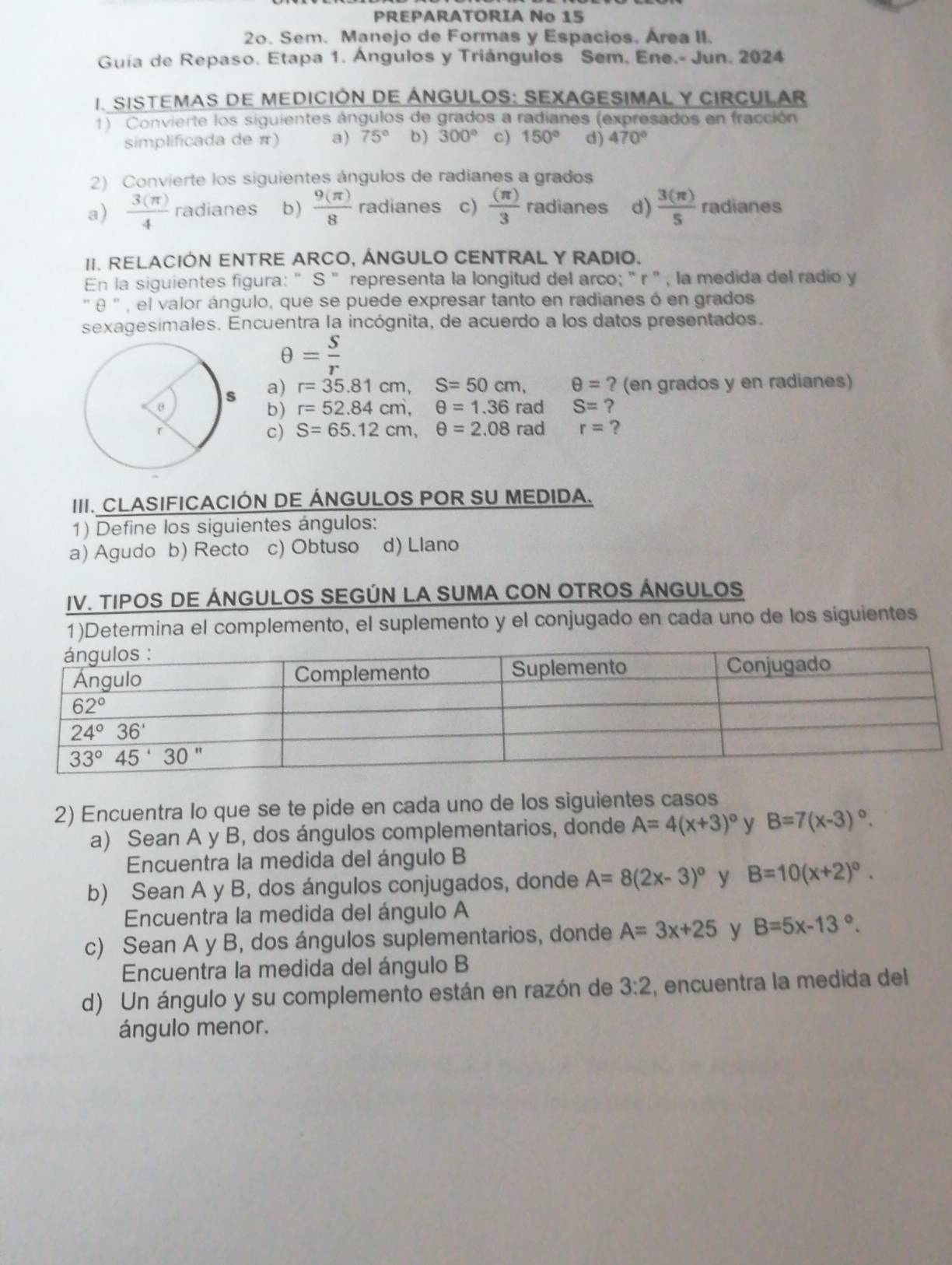 PREPARATORIA No 15
2o. Sem. Manejo de Formas y Espacios. Área II.
Guía de Repaso. Etapa 1. Ángulos y Triángulos Sem, Ene.- Jun. 2024
1. SISTEMAS DE MEDICIÓN DE ÁNGULOS: SEXAGESIMAL Y CIRCULAR
1) Convierte los siguientes ángulos de grados a radianes (expresados en fracción
simplificada de π) a) 75° b) 300° c) 150° d) 470°
2) Convierte los siguientes ángulos de radianes a grados
a)  3(π )/4  radianes b)  9(π )/8  radianes c)  (π )/3  radianes d)  3(π )/5  radianes
II. RELACIÓN ENTRE ARCO, ÁNGULO CENTRAL Y RADIO.
En la siguientes figura: " S " representa la longitud del arco; " r " , la medida del radio y
'' θ  '' , el valor ángulo, que se puede expresar tanto en radianes ó en grados
sexagesimales. Encuentra la incógnita, de acuerdo a los datos presentados.
θ = S/r 
a) r=35.81cm,S=50cm, θ = ? (en grados y en radianes)
rad S= ?
b) r=52.84cm,θ =1.36
rad r= ?
c) S=65.12cm,θ =2.08
III. CLASIFICACIÓN DE ÁNGULOS POR SU MEDIDA.
1) Define los siguientes ángulos:
a) Agudo b) Recto c) Obtuso d) Llano
IV. TIPOS DE ÁNGULOS SEGÚN LA SUMA CON OTROS ÁNGULOS
1)Determina el complemento, el suplemento y el conjugado en cada uno de los siguientes
2) Encuentra lo que se te pide en cada uno de los siguientes casos
a) Sean A y B, dos ángulos complementarios, donde A=4(x+3)^circ  y B=7(x-3)^circ .
Encuentra la medida del ángulo B
b) Sean A y B, dos ángulos conjugados, donde A=8(2x-3)^circ  y B=10(x+2)^circ .
Encuentra la medida del ángulo A
c) Sean A y B, dos ángulos suplementarios, donde A=3x+25 y B=5x-13°.
Encuentra la medida del ángulo B
d) Un ángulo y su complemento están en razón de 3:2 , encuentra la medida del
ángulo menor.