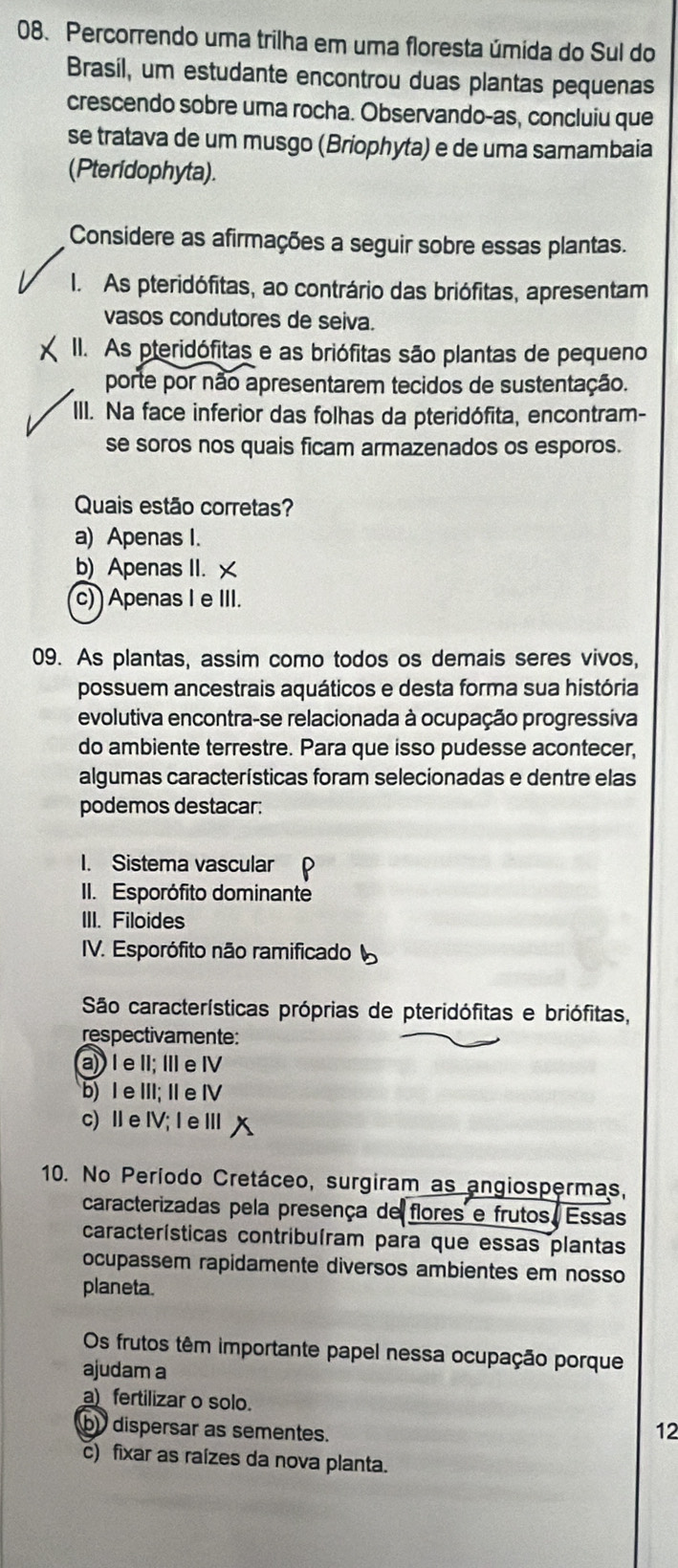 Percorrendo uma trilha em uma floresta úmida do Sul do
Brasil, um estudante encontrou duas plantas pequenas
crescendo sobre uma rocha. Observando-as, concluiu que
se tratava de um musgo (Briophyta) e de uma samambaia
(Pteridophyta).
Considere as afirmações a seguir sobre essas plantas.
I. As pteridófitas, ao contrário das briófitas, apresentam
vasos condutores de seiva.
II. As pteridófitas e as briófitas são plantas de pequeno
porte por não apresentarem tecidos de sustentação.
III. Na face inferior das folhas da pteridófita, encontram-
se soros nos quais ficam armazenados os esporos.
Quais estão corretas?
a) Apenas I.
b) Apenas II. ×
c)  Apenas I e III.
09. As plantas, assim como todos os demais seres vivos,
possuem ancestrais aquáticos e desta forma sua história
evolutiva encontra-se relacionada à ocupação progressiva
do ambiente terrestre. Para que isso pudesse acontecer,
algumas características foram selecionadas e dentre elas
podemos destacar:
I. Sistema vascular
II. Esporófito dominante
III. Filoides
IV. Esporófito não ramificado
São características próprias de pteridófitas e briófitas,
respectivamente:
a) I e II; ⅢI e Ⅳ
b) Ⅰe ⅢII; I e Ⅳ
c)ⅡeⅣV;Ⅰ eⅢ
10. No Período Cretáceo, surgiram as angiospermas,
caracterizadas pela presença de flores e frutos. Essas
características contribuíram para que essas plantas
ocupassem rapidamente diversos ambientes em nosso
planeta.
Os frutos têm importante papel nessa ocupação porque
ajudam a
a) fertilizar o solo.
b) dispersar as sementes.
12
c) fixar as raízes da nova planta.