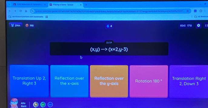 9/30 Refections & Transtation Paying a Game - Quizizz
a quizizz.com/join/game/U2FadGVkX1%252F6fj%252FK5G4pQPuhKdHb44vcJiwbXblS6baiQ918pit4C8XbeXL017Z7wvgyzMARr8dE3bG69qaVg%253D%253D?
carrolcountyschools.com bookmarks All Bookma
( 29th 190 9545 1718 【 ]
22/29
(x,y) (x+2,y-3)
Translation Up 2, Reflection over Reflection over Rotation 180° Translation Right
Right 3 the x-axis the y-axis 2, Down 3