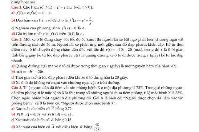 đúng hoặc sai.
Câu 1. Cho hàm số f(x)=e^x-e.ln x (với x>0).
a) f(1)=e,f(e)=e^e-e,
b) Đạo hàm của hàm số đã cho là f'(x)=e^x- e/x .
c) Nghiệm của phương trình f'(x)=0 là e .
d) Giá trị lớn nhất của f(x) trên (0;1] là e .
Câu 2. Một xe ô tô đang chạy với tốc độ 65 km/h thì người lái xe bất ngờ phát hiện chướng ngại vật
trên đường cách đó 50 m. Người lái xe phản úng một giây, sau đó đạp phanh khẩn cấp. Kể từ thời
điểm này, ô tô chuyến động chậm đần đều với tốc độ v(t)=-10t+20(m/s) , trong đó 7 là thời gian
tính bằng giây kể từ lúc đạp phanh, s(1) là quāng đường xe ô tô đi được trong # (giây) kể từ lúc đạp
phanh.
a) Quãng đường s(t) mà xe ô tô đi được trong thời gian # (giây) là một nguyên hàm của hàm v(t).
b) s(t)=-5t^2+20t.
c) Thời gian kể từ lúc đạp phanh đến khi xe ô tô dừng hẳn là 20 giây.
d) Xe ô tô đó không va chạm vào chướng ngại vật ở trên đường.
Câu 3. Ti lệ người dân đã tiêm vắc xin phòng bệnh X ở một địa phương là 72%. Trong số những người
đã tiêm phòng, ti lệ mắc bệnh X là 8%; trong số những người chưa tiêm phòng, ti lệ mắc bệnh X là 33%.
Chọn ngẫu nhiên một người ở địa phương đó. Gọi A là biến cố: “Người được chọn đã tiêm vắc xin
phòng bệnh” và B là biến cố: “Người được chọn mắc bệnh X”.
a) Xác suất của biến cố 7 bằng 0,72.
b) P(B|A)=0,08 và P(B|overline A)=0,33.
c) Xác suất của biến cố B bằng 0,15.
đ) Xác suất của biến cố overline A với điều kiện B bằng  48/125 .