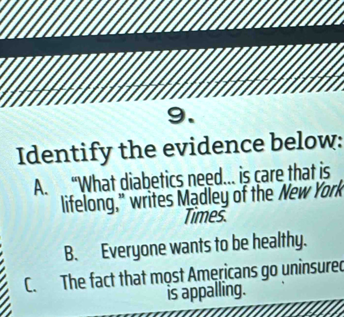 Identify the evidence below:
A. “What diabetics need... is care that is
lifelong,” writes Madley of the New York
Times.
B. Everyone wants to be healthy.
C. The fact that most Americans go uninsured
is appalling.