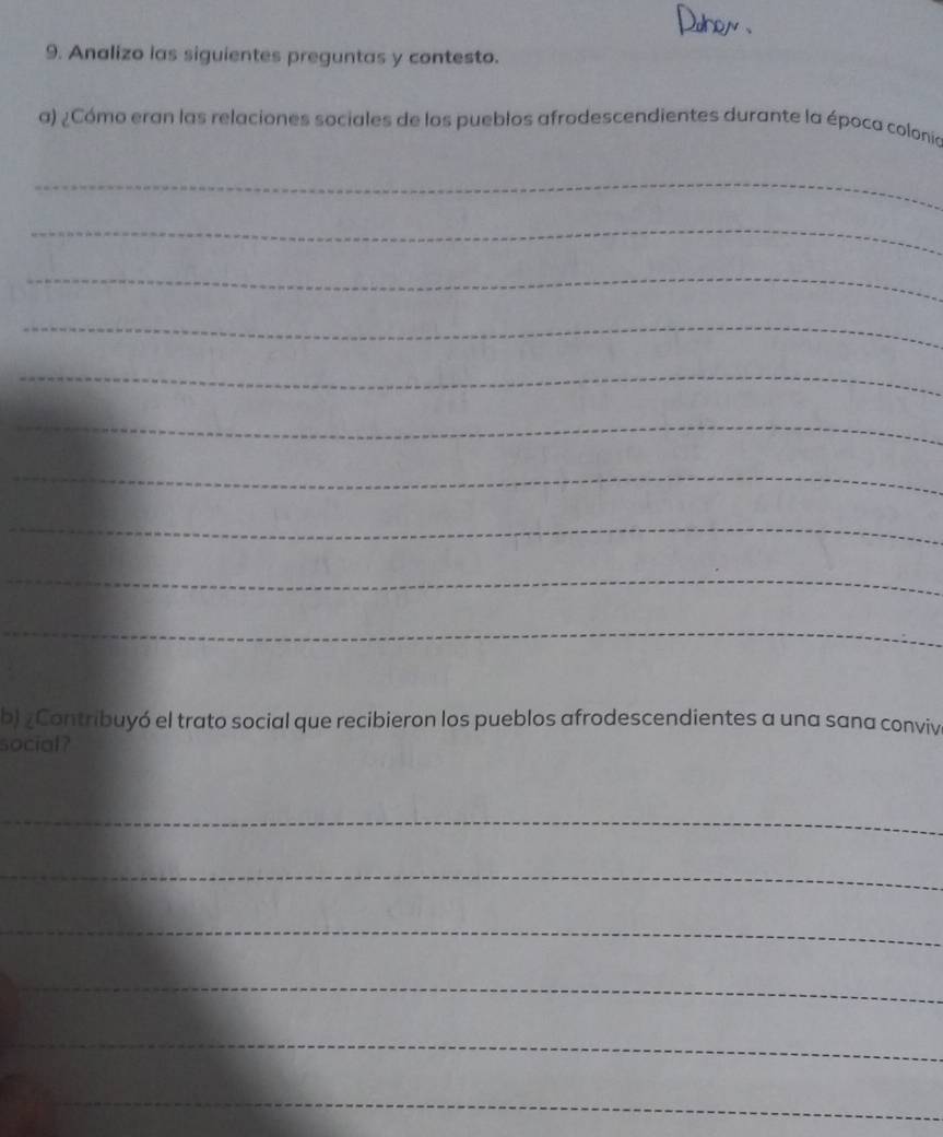 Dohon 
9. Analizo las siguientes preguntas y contesto. 
a) ¿Cómo eran las relaciones sociales de los pueblos afrodescendientes durante la época colonía 
_ 
_ 
_ 
_ 
_ 
_ 
_ 
_ 
_ 
_ 
b) ¿Contribuyó el trato social que recibieron los pueblos afrodescendientes a una sana convive 
social? 
_ 
_ 
_ 
_ 
_ 
_