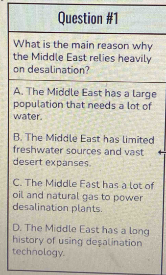 What is the main reason why
the Middle East relies heavily
on desalination?
A. The Middle East has a large
population that needs a lot of
water.
B. The Middle East has limited
freshwater sources and vast
desert expanses.
C. The Middle East has a lot of
oil and natural gas to power
desalination plants.
D. The Middle East has a long
history of using deşalination
technology.