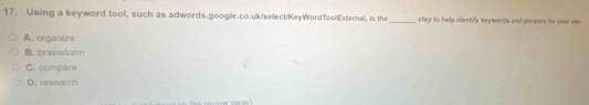 Using a keyword tool, such as adwords.google.co.uk/select/KeyWordToollExternal, is the_ step to help identify keywords and phrases for your si
A. organize
B. brainstorm
C. compare
D. research