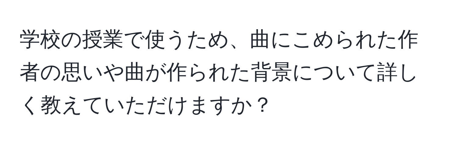 学校の授業で使うため、曲にこめられた作者の思いや曲が作られた背景について詳しく教えていただけますか？