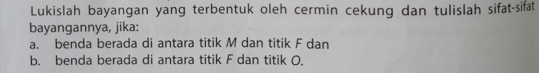 Lukislah bayangan yang terbentuk oleh cermin cekung dan tulislah sifat-sifat 
bayangannya, jika: 
a. benda berada di antara titik M dan titik F dan 
b. benda berada di antara titik F dan titik O.