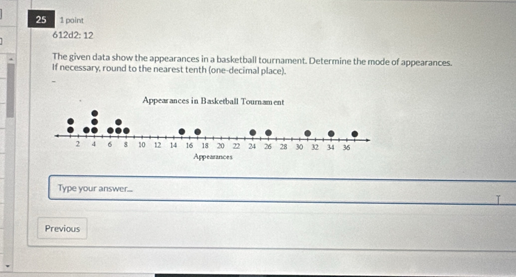 25 1 point 
612d2: 12 
The given data show the appearances in a basketball tournament. Determine the mode of appearances. 
If necessary, round to the nearest tenth (one-decimal place). 
Type your answer... 
I 
Previous