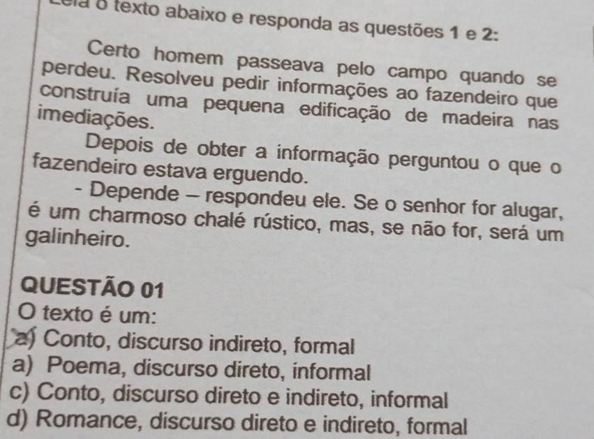 la o texto abaixo e responda as questões 1 e 2:
Certo homem passeava pelo campo quando se
perdeu. Resolveu pedir informações ao fazendeiro que
construía uma pequena edificação de madeira nas
imediações.
Depois de obter a informação perguntou o que o
fazendeiro estava erguendo.
- Depende - respondeu ele. Se o senhor for alugar,
é um charmoso chalé rústico, mas, se não for, será um
galinheiro.
QUESTÃO 01
O texto é um:
a Conto, discurso indireto, formal
a) Poema, discurso direto, informal
c) Conto, discurso direto e indireto, informal
d) Romance, discurso direto e indireto, formal