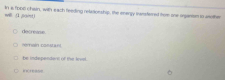 In a food chain, with each feeding relationship, the energy transferred from one organism to another
will (1 point)
decrease.
remain constant.
be independent of the level.
increase.