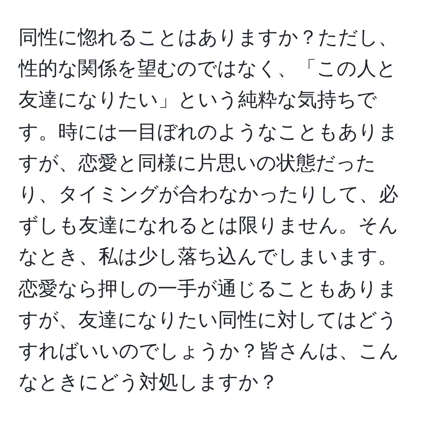 同性に惚れることはありますか？ただし、性的な関係を望むのではなく、「この人と友達になりたい」という純粋な気持ちです。時には一目ぼれのようなこともありますが、恋愛と同様に片思いの状態だったり、タイミングが合わなかったりして、必ずしも友達になれるとは限りません。そんなとき、私は少し落ち込んでしまいます。恋愛なら押しの一手が通じることもありますが、友達になりたい同性に対してはどうすればいいのでしょうか？皆さんは、こんなときにどう対処しますか？