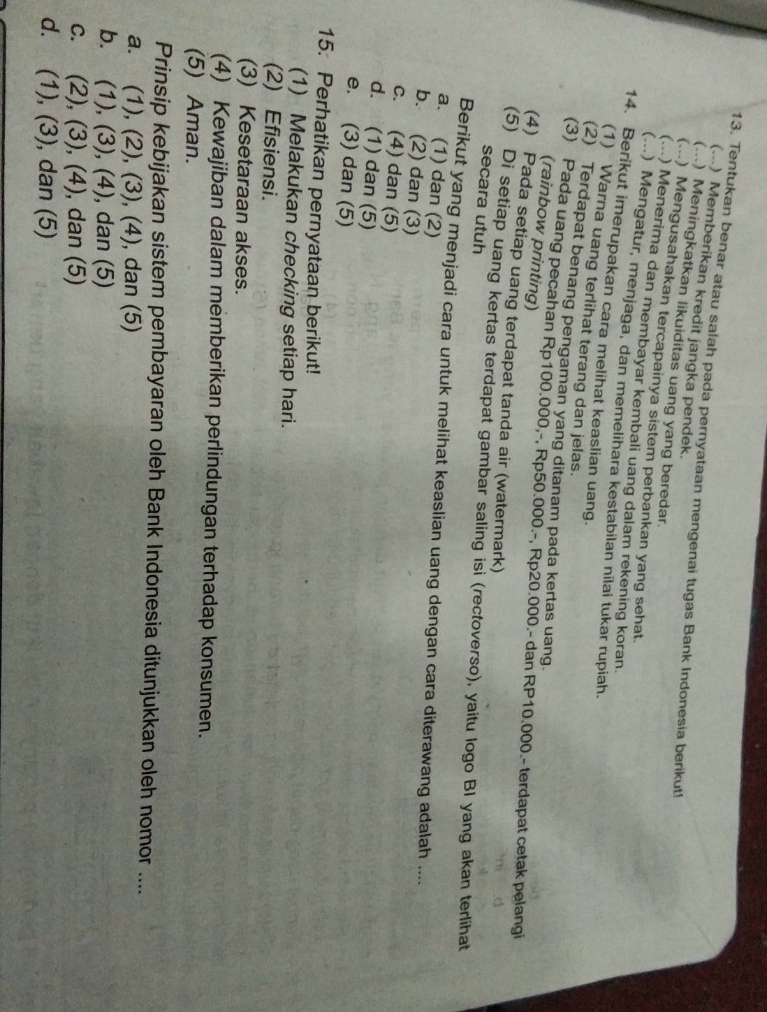 Tentukan benar atau salah pada pernyataan mengenai tugas Bank Indonesia berikut!
(...) Memberikan kredit jangka pendek.
(...) Meningkatkan likuiditas uang yang beredar.
(...) Mengusahakan tercapainya sistem perbankan yang sehat.
(...) Menerima dan membayar kembali uang dalam rekening koran.
(...) Mengatur, menjaga, dan memelihara kestabilan nilai tukar rupiah.
14. Berikut imerupakan cara melihat keaslian uang.
(1) Warna uang terlihat terang dan jelas.
(2) Terdapat benang pengaman yang ditanam pada kertas uang.
(3) Pada uang pecahan Rp100.000,-, Rp50.000.-, Rp20.000.- dan RP10.000.- terdapat cetak pelangi
(rainbow printing)
(4) Pada setiap uang terdapat tanda air (watermark)
(5) Di setiap uang kertas terdapat gambar saling isi (rectoverso), yaitu logo BI yang akan terlihat
secara utuh
Berikut yang menjadi cara untuk melihat keaslian uang dengan cara diterawang adalah ....
a. (1) dan (2)
b. (2) dan (3)
c. (4) dan (5)
d. (1) dan (5)
e. (3) dan (5)
15. Perhatikan pernyataan berikut!
(1) Melakukan checking setiap hari.
(2) Efisiensi.
(3) Kesetaraan akses.
(4) Kewajiban dalam memberikan perlindungan terhadap konsumen.
(5) Aman.
Prinsip kebijakan sistem pembayaran oleh Bank Indonesia ditunjukkan oleh nomor ....
a. (1), (2), (3), (4), dan (5)
b. (1), (3), (4), dan (5)
c. (2), (3), (4) , dan (5)
d. . (1), (3), dan (5)