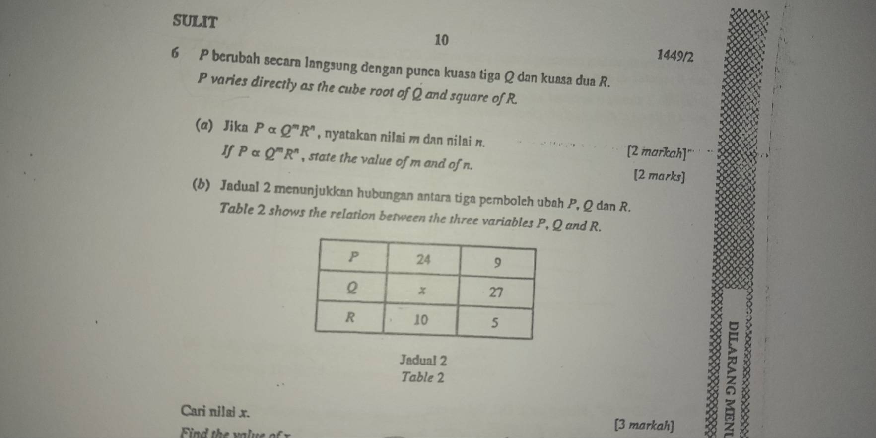 SULIT 
10 
1449/2 
6 P berubah secara langsung dengan punca kuasa tiga Q dan kuasa dua R.
P varies directly as the cube root of Q and square of R. 
(a) Jika Palpha Q^mR^n , nyatakan nilai m dan nilai n. [2 markah]'' 
If Palpha Q^mR^n , state the value of m and of n. [2 marks] 
(b) Jadual 2 menunjukkan hubungan antara tiga pemboleh ubah P, Q dan R. 
Table 2 shows the relation between the three variables P, Q and R. 
Jadual 2 
Table 2 
Cari nilal x. [3 markah]