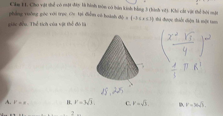 Cho vật thể có mặt đảy là hình tròn có bán kính bằng 3 (hình vẽ). Khi cắt vật thể bởi mặt
phẳng vuông góc với trục Ox tại điểm có hoành độ x (-3≤ x≤ 3) thì được thiết diện là một tam
giác đều. Thể tích của vật thể đó là
A. V=π. B. V=3sqrt(3). C. V=sqrt(3). D. V=36sqrt(3). 
2