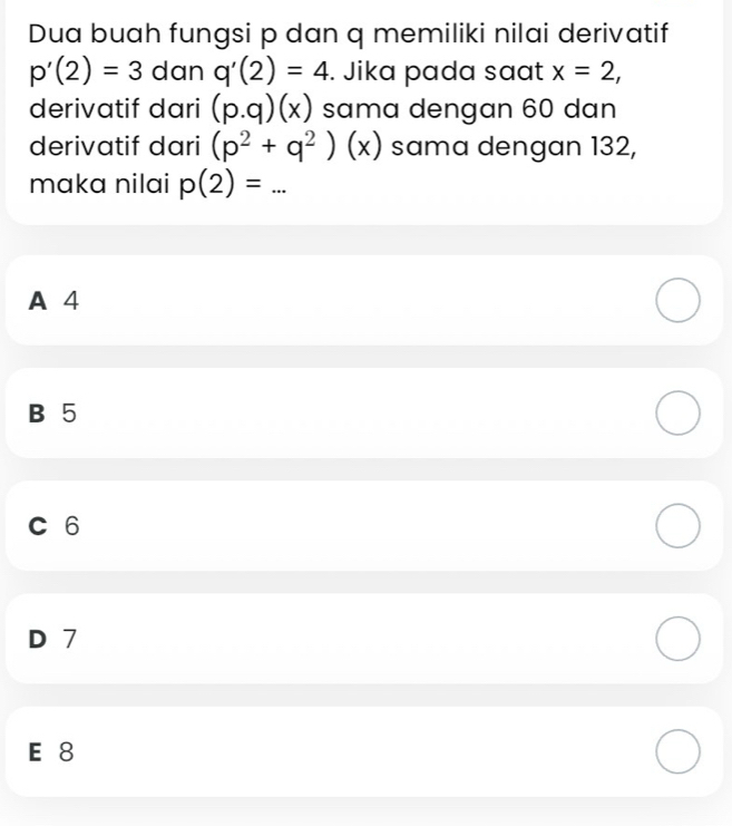 Dua buah fungsi p dan q memiliki nilai derivatif
p'(2)=3 dan q'(2)=4. Jika pada saat x=2, 
derivatif dari (p.q)(x) sama dengan 60 dan
derivatif dari (p^2+q^2)(x) sama dengan 132,
maka nilai p(2)=...
A 4
B 5
C 6
D 7
E 8