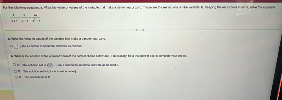 For the following equation, a. Write the value or values of the variable that make a denominator zero. These are the restrictions on the variable. b. Keeping the restrictions in mind, solve the equation.
 4/x+1 - 1/x-1 = 4x/x^2-1 
a. Write the value or values of the variable that make a denominator zero.
x=□ (Use a comma to separate answers as needed.)
b. What is the solution of the equation? Select the correct choice below and, if necessary, fill in the answer box to complete your choice.
A. The solution set is (□ ). (Use a comma to separate answers as needed.) .
B. The solution set is (x|x is a real number.
C. The solution set is Ø.