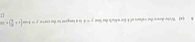 6 (a) Write down the values of k for which the line y=k is a tangent to the curve y=4sin (x+ π /4 )+10
[2